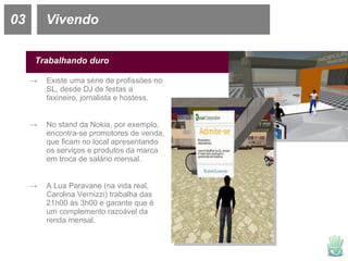 03 Vivendo Trabalhando duro Existe uma série de profissões no SL, desde DJ de festas a faxineiro, jornalista e hostess. No stand da Nokia, por exemplo, encontra-se promotores de venda, que ficam no local apresentando os serviços e produtos da marca em troca de salário mensal. A Lua Paravane (na vida real, Carolina Vernizzi) trabalha das 21h00 às 3h00 e garante que é um complemento razoável da renda mensal. 