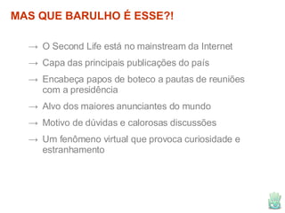 MAS QUE BARULHO É ESSE?! O Second Life está no mainstream da Internet Capa das principais publicações do país Encabeça papos de boteco a pautas de reuniões com a presidência Alvo dos maiores anunciantes do mundo Motivo de dúvidas e calorosas discussões Um fenômeno virtual que provoca curiosidade e estranhamento 
