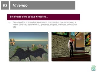 03 Vivendo Se diverte com os tais Freebies... Itens doados e trocados (ou mesmo comprados) que promovem a maior diversão dentro do SL (poderes, magias, enfeites, acessórios etc.) 