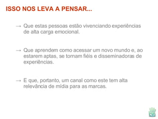 ISSO NOS LEVA A PENSAR... Que estas pessoas estão vivenciando experiências de alta carga emocional. Que aprendem como acessar um novo mundo e, ao estarem aptas, se tornam fiéis e disseminadoras de experiências. E que, portanto, um canal como este tem alta relevância de mídia para as marcas. 