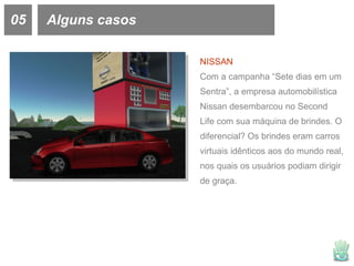 05 Alguns casos NISSAN Com a campanha “Sete dias em um Sentra”, a empresa automobilística Nissan desembarcou no Second Life com sua máquina de brindes. O diferencial? Os brindes eram carros virtuais idênticos aos do mundo real, nos quais os usuários podiam dirigir de graça. 