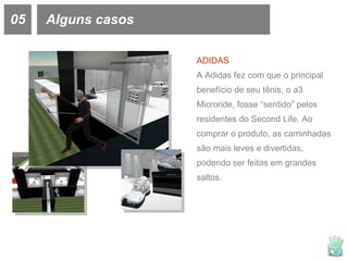 05 Alguns casos ADIDAS A Adidas fez com que o principal benefício de seu tênis, o  a3 Microride, fosse “sentido” pelos residentes do Second Life. Ao comprar o produto, as caminhadas são mais leves e divertidas, podendo ser feitas em grandes saltos.  