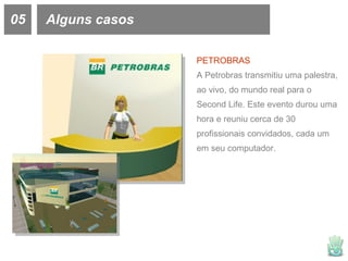 05 Alguns casos PETROBRAS A Petrobras transmitiu uma palestra, ao vivo, do mundo real para o Second Life. Este evento durou uma hora e reuniu cerca de 30 profissionais convidados, cada um em seu computador.  