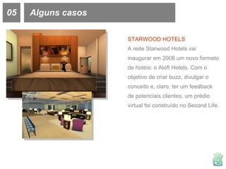 05 Alguns casos STARWOOD HOTELS A rede Starwood Hotels vai inaugurar em 2008 um novo formato de hotéis: o Aloft Hotels. Com o objetivo de criar buzz, divulgar o conceito e, claro, ter um feedback de potenciais clientes, um prédio virtual foi construído no Second Life.  