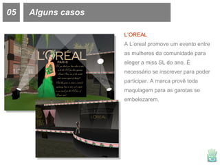 05 Alguns casos L’OREAL A L’oreal promove um evento entre as mulheres da comunidade para eleger a miss SL do ano. É necessário se inscrever para poder participar. A marca provê toda maquiagem para as garotas se embelezarem.  