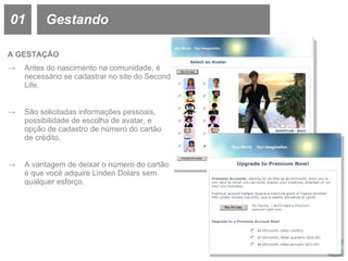 01 Gestando A GESTAÇÃO Antes do nascimento na comunidade, é necessário se cadastrar no site do Second Life. São solicitadas informações pessoais, possibilidade de escolha de avatar, e opção de cadastro de número do cartão de crédito. A vantagem de deixar o número do cartão é que você adquire Linden Dolars sem qualquer esforço. 