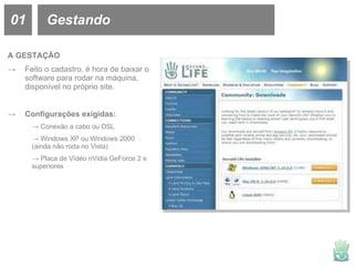 01 Gestando A GESTAÇÃO Feito o cadastro, é hora de baixar o software para rodar na máquina, disponível no próprio site. Configurações exigidas: Conexão a cabo ou DSL Windows XP ou Windows 2000  (ainda não roda no Vista) Placa de Vídeo nVidia GeForce 2 e  superiores 