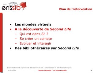 Plan de l’intervention Les mondes virtuels A la découverte de  Second Life Qui est dans  SL  ?  Se créer un compte Evoluer et interagir Des bibliothécaires sur  Second Life 
