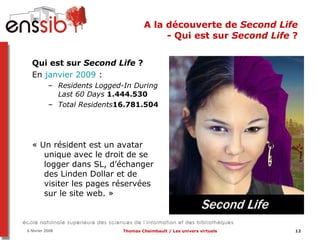 A la découverte de  Second Life  - Qui est sur  Second Life  ?  Qui est sur  Second Life  ?  En  janvier 2009  :   Residents Logged-In During Last 60 Days   1.444.530 Total Residents 16.781.504 « Un résident est un avatar unique avec le droit de se logger dans SL, d’échanger des Linden Dollar et de visiter les pages réservées sur le site web. » 