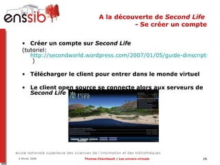 A la découverte de  Second Life  - Se créer un compte Créer un compte sur  Second Life (tutoriel: http://secondworld.wordpress.com/2007/01/05/guide-dinscription-a-second-life/  ) Télécharger le client pour entrer dans le monde virtuel Le client open source se connecte alors aux serveurs de  Second Life 