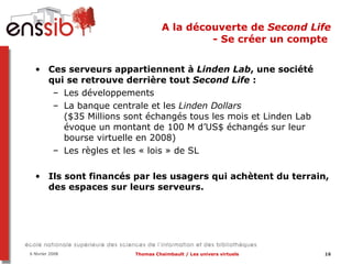 A la découverte de  Second Life - Se créer un compte   Ces serveurs appartiennent à  Linden Lab , une société qui se retrouve derrière tout  Second Life  :  Les développements La banque centrale et les  Linden Dollars   ($35 Millions sont échangés tous les mois et Linden Lab évoque un montant de 100 M d’US$ échangés sur leur bourse virtuelle en 2008) Les règles et les « lois » de SL Ils sont financés par les usagers qui achètent du terrain, des espaces sur leurs serveurs. 