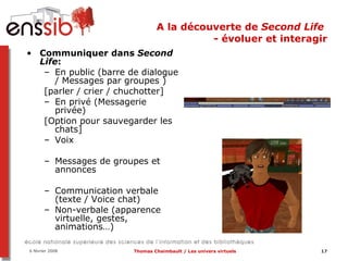 A la découverte de  Second Life  - évoluer et interagir Communiquer dans  Second Life : En public (barre de dialogue / Messages par groupes )  [parler / crier / chuchotter] En privé (Messagerie privée)  [Option pour sauvegarder les chats] Voix Messages de groupes et annonces Communication verbale (texte / Voice chat) Non-verbale (apparence virtuelle, gestes, animations…) 