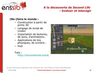 A la découverte de  Second Life  - évoluer et interagir (Re-)faire le monde :  Construction à partir de prims 3D Langage de script de Linden Importation de textures, de sons, d’animations… Applications de lois physiques, de lumière… Hud Tuto :  http://secondworld.wordpress.com/2007/04/05/tutorial-construire-dans-second-life/   
