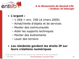 A la découverte de  Second Life  - évoluer et interagir L’argent :  1 US$ = env. 258 L$ (mars 2009) Achat/Vente d’objets et de services Monter des communautés Aider les supports techniques Monter des événements Louer des terrains Les résidents gardent les droits IP sur leurs créations numériques 