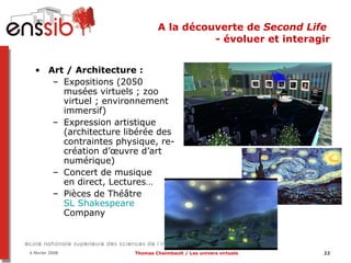 A la découverte de  Second Life  - évoluer et interagir Art / Architecture :  Expositions (2050 musées virtuels ; zoo virtuel ; environnement immersif) Expression artistique (architecture libérée des contraintes physique, re-création d’œuvre d’art numérique) Concert de musique  en direct, Lectures… Pièces de Théâtre SL Shakespeare  Company   