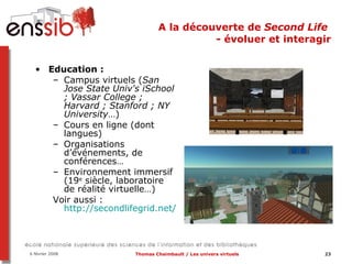 A la découverte de  Second Life  - évoluer et interagir Education :  Campus virtuels ( San Jose State Univ's iSchool   ; Vassar College ; Harvard ; Stanford ; NY University …)  Cours en ligne (dont langues) Organisations d’événements, de conférences… Environnement immersif (19 e  siècle, laboratoire de réalité virtuelle…) Voir aussi :  http://secondlifegrid.net/programs/education   