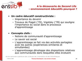 A la découverte de  Second Life  - environnement éducatifs pourquoi ? Un cadre éducatif constructiviste :  Importance du devenir Travaux de Piaget (’70), Vigotsky (’78) qui souligne l’importance du social dans le processus d’apprentissage Concepts clefs :  Notions de communauté d’apprentissage Le savoir est social  L’apprentissage se fait via des activités partagées avec les autres (expériences similaires et simultanées) L’apprentissage développe des dispositions relatives aux communautés dans lesquelles elles évoluent 