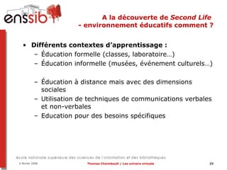 A la découverte de  Second Life  - environnement éducatifs comment ? Différents contextes d’apprentissage :  Éducation formelle (classes, laboratoire…) Éducation informelle (musées, événement culturels…) Éducation à distance mais avec des dimensions sociales Utilisation de techniques de communications verbales et non-verbales Education pour des besoins spécifiques 