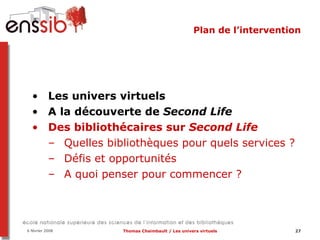 Plan de l’intervention Les univers virtuels A la découverte de  Second Life Des bibliothécaires sur  Second Life   Quelles bibliothèques pour quels services ? Défis et opportunités A quoi penser pour commencer ? 