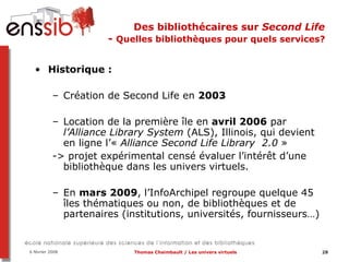 Des bibliothécaires sur  Second Life   -  Quelles bibliothèques pour quels services?  Historique :  Création de Second Life en  2003 Location de la première île en  avril 2006  par  l’Alliance Library System  (ALS), Illinois, qui devient en ligne l’«  Alliance Second Life Library  2.0  » -> projet expérimental censé évaluer l’intérêt d’une bibliothèque dans les univers virtuels. En  mars 2009 ,   l’InfoArchipel regroupe quelque 45 îles thématiques ou non, de bibliothèques et de partenaires (institutions, universités, fournisseurs…) 