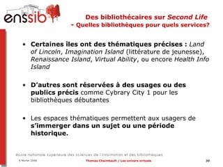 Des bibliothécaires sur  Second Life   -  Quelles bibliothèques pour quels services? Certaines îles ont des thématiques précises :  Land of Lincoln ,  Imagination Island  (littérature de jeunesse),  Renaissance Island ,  Virtual Ability , ou encore  Health Info Island D’autres sont réservées à des usages ou des publics précis  comme Cybrary City 1 pour les bibliothèques débutantes   Les espaces thématiques permettent aux usagers de  s’immerger dans un sujet ou une période historique.  
