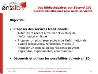Des bibliothécaires sur  Second Life   -  Quelles bibliothèques pour quels services? Objectifs :   Proposer des services traditionnels :  Aider les résidents à trouver et évaluer de l’information en ligne Proposer un plus large accès à de l’information de qualité (ressources, références, visites…) Proposer un espace où les résidents peuvent apprendre, expérimenter, communiquer Découvrir et utiliser les possibilités du web en 3D 