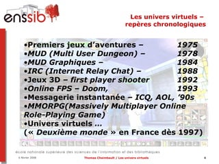 Les univers virtuels –  repères chronologiques Premiers jeux d’aventures  –  1975 MUD (Multi User Dungeon) –  1978 MUD Graphiques –   1984 IRC (Internet Relay Chat) –  1988 Jeux 3D  – first player shooter  1992 Online FPS – Doom,  1993 Messagerie instantanée  – ICQ, AOL, ’90s MMORPG(Massively Multiplayer Online Role-Playing Game)  Univers virtuels  …  («  Deuxième monde  » en France dès 1997) 