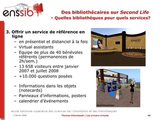 Des bibliothécaires sur  Second Life   -  Quelles bibliothèques pour quels services? 3. Offrir un service de référence en ligne en présentiel et distanciel à la fois Virtual assistants Equipe de plus de 40 bénévoles référents (permanences de 2h/sem.) 13 658 visiteurs entre janvier 2007 et juillet 2008 +10.000 questions posées Informations dans les objets (notecards) Panneaux d’informations, posters  calendrier d’événements 