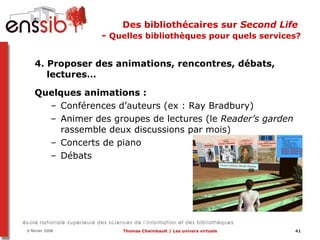 Des bibliothécaires sur  Second Life   -  Quelles bibliothèques pour quels services? 4. Proposer des animations, rencontres, débats, lectures…  Quelques animations :  Conférences d’auteurs (ex : Ray Bradbury) Animer des groupes de lectures (le  Reader’s garden  rassemble deux discussions par mois) Concerts de piano Débats 