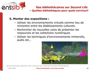 Des bibliothécaires sur  Second Life   -  Quelles bibliothèques pour quels services? 5. Monter des expositions :  Utiliser les environnements virtuels comme lieu de rencontre entre les établissements culturels. Rechercher de nouvelles voies de présenter les ressources et les collections numériques Utiliser les techniques d’environnements immersifs, audio etc… 