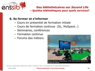 Des bibliothécaires sur  Second Life   -  Quelles bibliothèques pour quels services? 6. Se former et s’informer  Cours en présentiel de formation initiale Cours de formation continue  (SL, MySpace…) Séminaires, conférences Formation continue Forums des métiers 