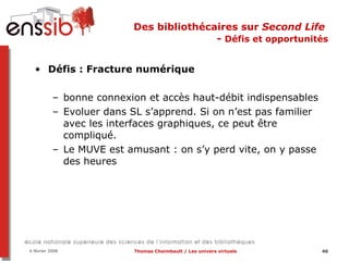 Des bibliothécaires sur  Second Life   -  Défis et opportunités Défis : Fracture numérique bonne connexion et accès haut-débit indispensables Evoluer dans SL s’apprend. Si on n’est pas familier avec les interfaces graphiques, ce peut être compliqué. Le MUVE est amusant : on s’y perd vite, on y passe des heures 