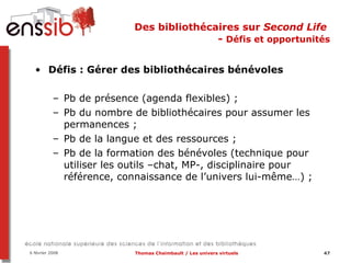 Des bibliothécaires sur  Second Life   -  Défis et opportunités Défis : Gérer des bibliothécaires bénévoles Pb de présence (agenda flexibles) ;  Pb du nombre de bibliothécaires pour assumer les permanences ; Pb de la langue et des ressources ;  Pb de la formation des bénévoles (technique pour utiliser les outils –chat, MP-, disciplinaire pour référence, connaissance de l’univers lui-même…) ;  