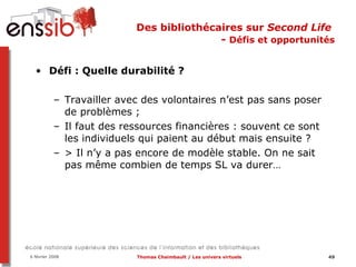 Des bibliothécaires sur  Second Life   -  Défis et opportunités Défi : Quelle durabilité ?  Travailler avec des volontaires n’est pas sans poser de problèmes ; Il faut des ressources financières : souvent ce sont les individuels qui paient au début mais ensuite ?  > Il n’y a pas encore de modèle stable. On ne sait pas même combien de temps SL va durer… 