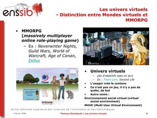 Les univers virtuels - Distinction entre Mondes virtuels et MMORPG MMORPG ( massively multiplayer online role-playing game ) Ex :  Neverwinter Nights, Guild Wars, World of Warcraft, Age of Conan,  Dofus Univers virtuels pas d’objectifs (pas un jeu) Ex :  There.com , Second Life L’usager crée le contenu Ce n’est pas un jeu, il n’y a pas de quête, de but Autre noms :  Environnement social virtuel ( virtual social environment ) MUVE ( Multi User Virtual Environment ) 