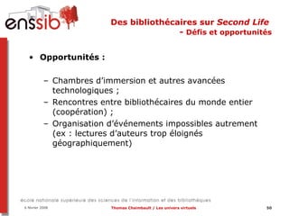 Des bibliothécaires sur  Second Life   -  Défis et opportunités Opportunités :  Chambres d’immersion et autres avancées technologiques ; Rencontres entre bibliothécaires du monde entier (coopération) ;  Organisation d’événements impossibles autrement (ex : lectures d’auteurs trop éloignés géographiquement) 