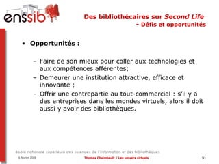 Des bibliothécaires sur  Second Life   -  Défis et opportunités Opportunités :  Faire de son mieux pour coller aux technologies et aux compétences afférentes; Demeurer une institution attractive, efficace et innovante ;  Offrir une contrepartie au tout-commercial : s’il y a des entreprises dans les mondes virtuels, alors il doit aussi y avoir des bibliothèques. 