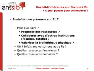 Des bibliothécaires sur  Second Life   -  A quoi penser pour commencer ? Installer une présence sur SL ?   Pour quoi faire ? Proposer des ressources ?  Collaborer avec d’autres institutions (facultés, tutelle) ? Valoriser la bibliothèque physique ?  Où ? InfoIsland ou sur une autre île ?  Quelles ressources financières ?  Quelles ressources humaines ? 