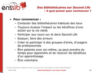 Des bibliothécaires sur  Second Life   -  A quoi penser pour commencer ? Pour commencer :  Contacter des bibliothécaires habitués des lieux Toujours évaluer l’impact ou les bénéfices d’une action sur la vie réelle Participer aux cours sur et dans Second Life Essayer, faire des erreurs  Créer et participer à des groupes d’amis, d’usagers de professionnels Être patients avec soi-même, ça peut prendre du temps pour apprendre et de recevoir les bénéfices d’un apprentissage Être volontaire 