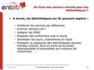 Un futur des univers virtuels pour les bibliothèques ? A terme, les bibliothèques sur SL peuvent espérer : Améliorer les services de références Archiver Second Life ? Intégrer les OPAC Proposer des recherches web  in world Déveloper les cours, événements en ligne Multiplier la présences des bibliothèques dansles mondes virtuels, faire en sorte qu’ils soient interopérables et accessibles aux moteurs de recherches.  