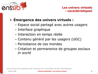 Les univers virtuels - caractéristiques Émergence des univers virtuels :  Espace social partagé avec autres usagers Interface graphique Interaction en temps réelle Contenu généré par les usagers (UGC) Persistance de ces mondes  Création et permanence de groupes sociaux  in world 