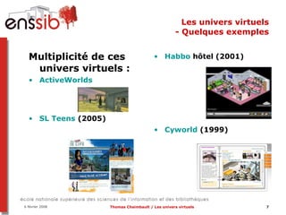 Les univers virtuels - Quelques exemples Habbo  hôtel  (2001) Cyworld  (1999)  Multiplicité de ces univers virtuels :  ActiveWorlds SL  Teens   (2005) 