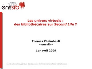 Les univers virtuels :  des bibliothécaires sur  Second Life  ?  Thomas Chaimbault - enssib - 1er avril 2009 