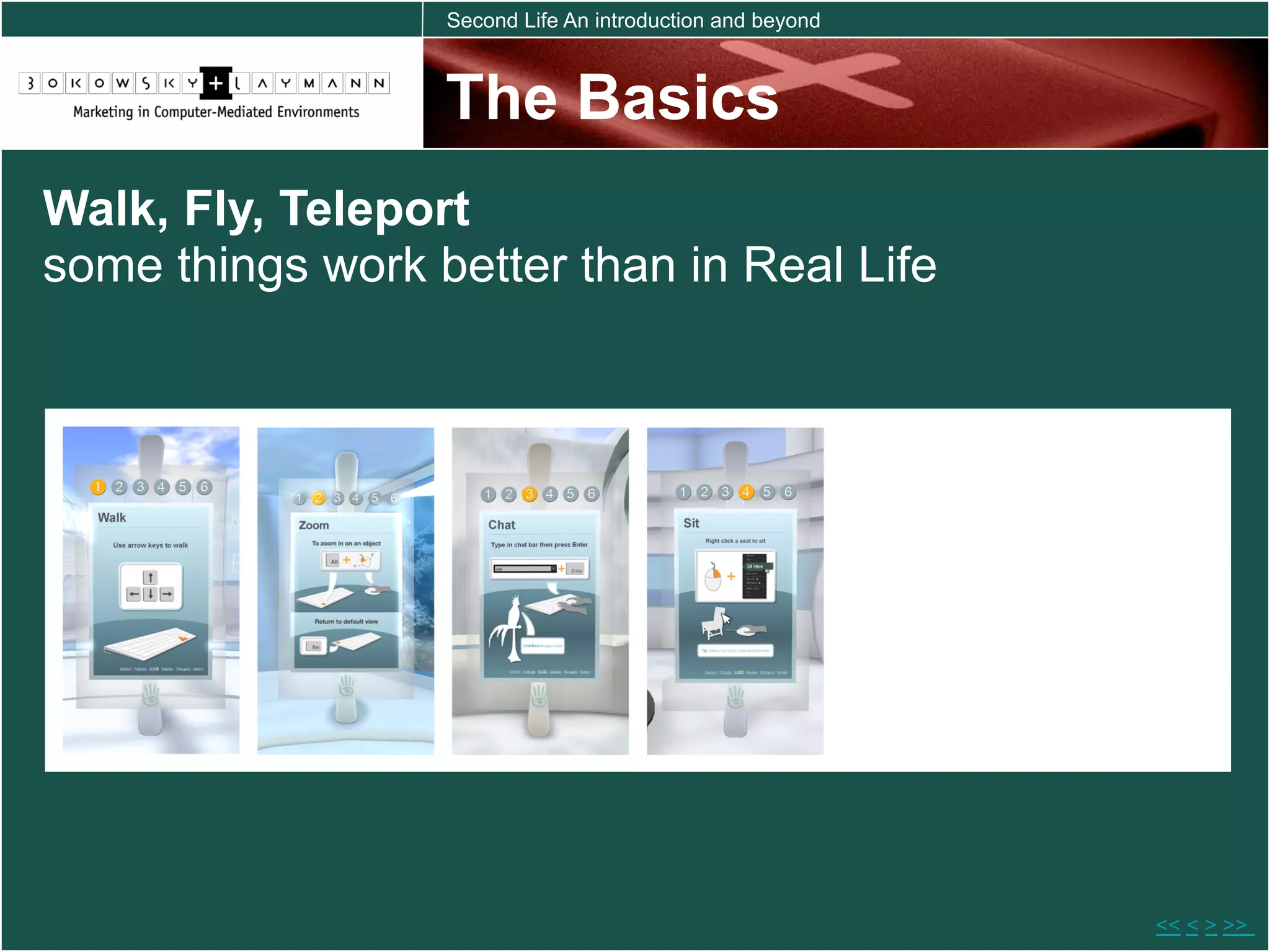 Second Life An introduction and beyond



                  The Basics
Walk, Fly, Teleport
some things work better than in Real Life




                                                           << < > >>
 