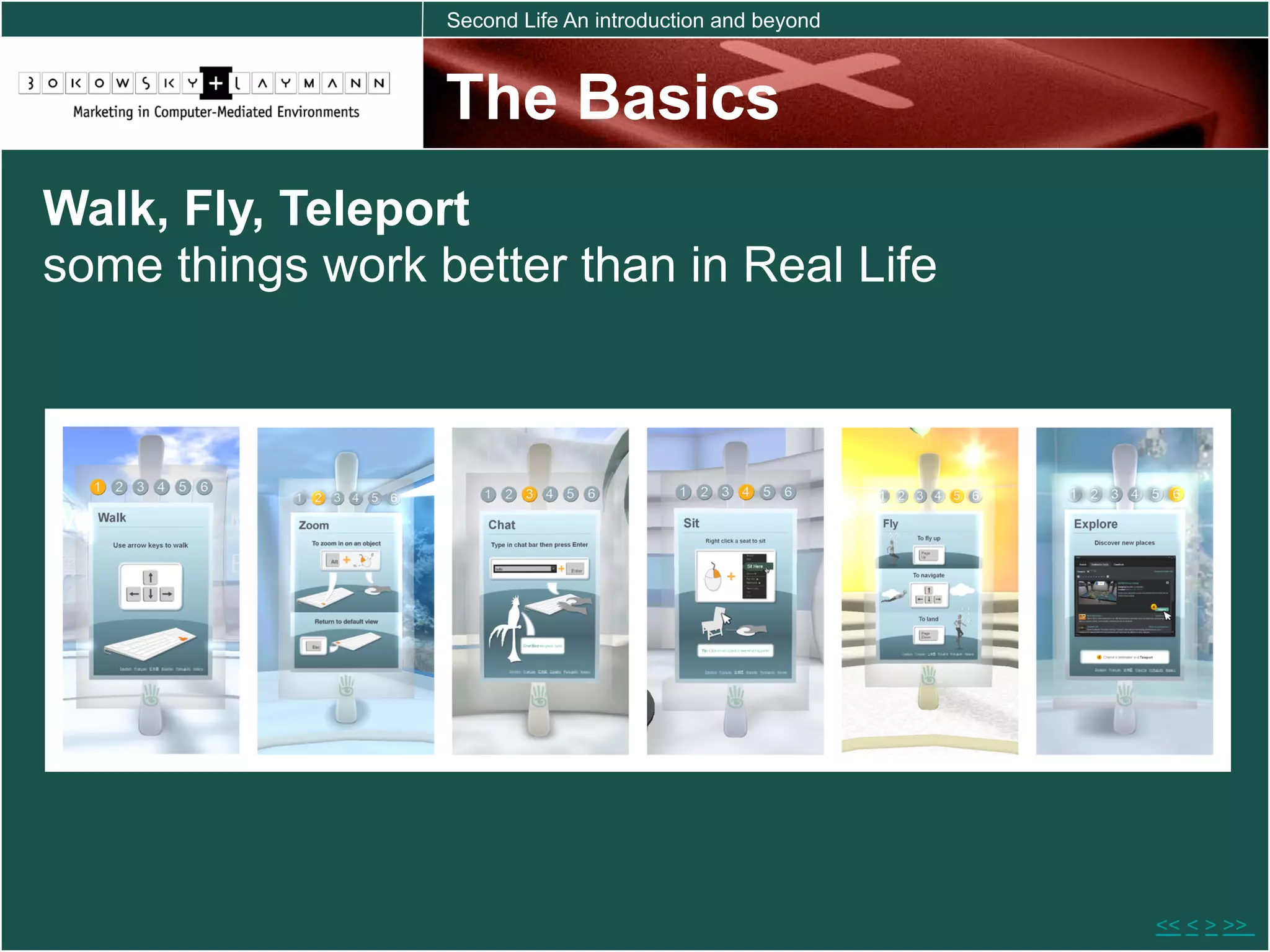Second Life An introduction and beyond



                  The Basics
Walk, Fly, Teleport
some things work better than in Real Life




                                                           << < > >>
 