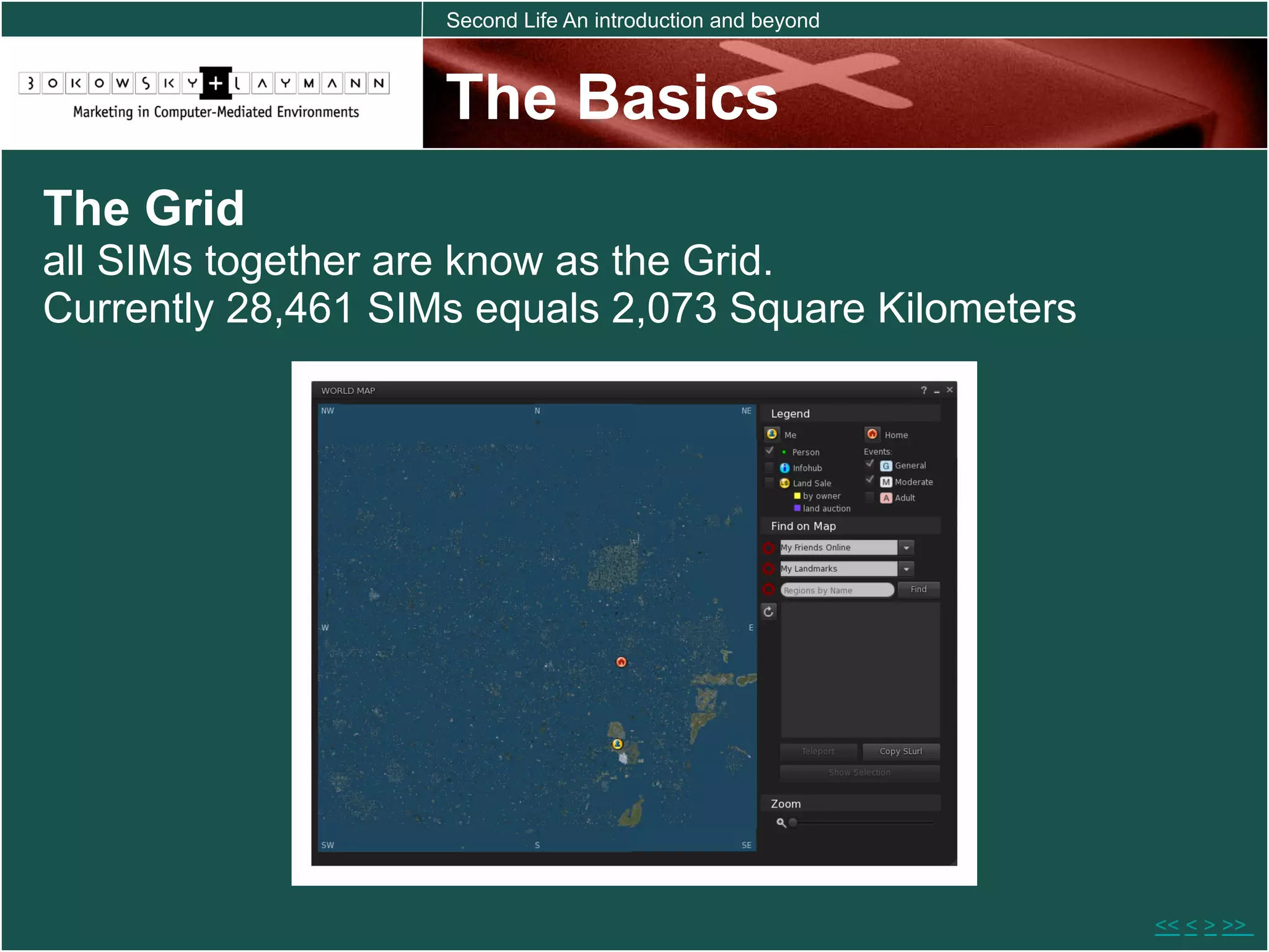 Second Life An introduction and beyond



                    The Basics
The Grid
all SIMs together are know as the Grid.
Currently 28,461 SIMs equals 2,073 Square Kilometers




                                                             << < > >>
 