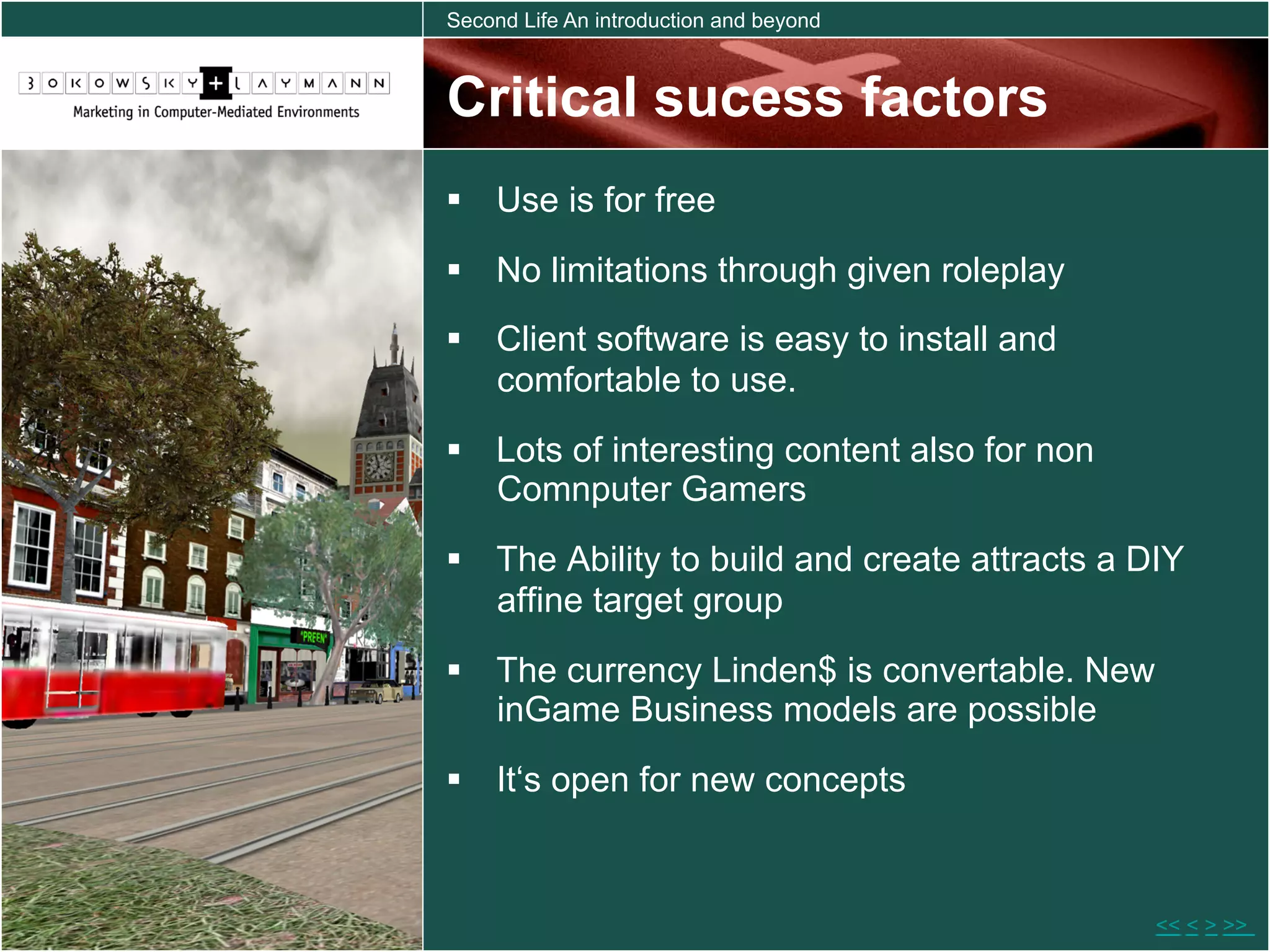 Second Life An introduction and beyond



Critical sucess factors
  Use is for free
  No limitations through given roleplay
  Client software is easy to install and
   comfortable to use.
  Lots of interesting content also for non
   Comnputer Gamers
  The Ability to build and create attracts a DIY
   affine target group
  The currency Linden$ is convertable. New
   inGame Business models are possible
  It‘s open for new concepts


                                               << < > >>
 