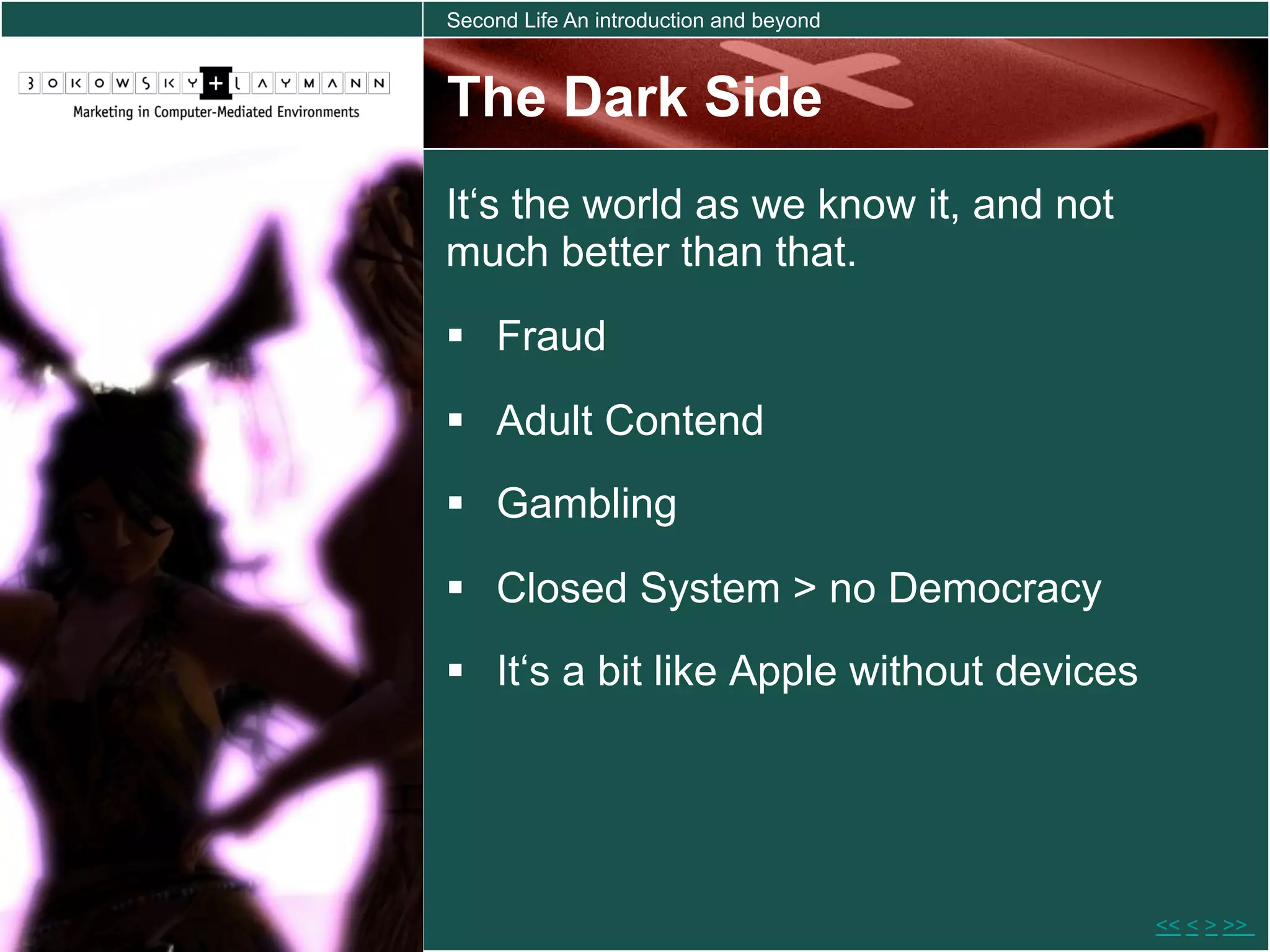 Second Life An introduction and beyond



The Dark Side
It‘s the world as we know it, and not
much better than that.
  Fraud

  Adult Contend
  Gambling

  Closed System > no Democracy
  It‘s a bit like Apple without devices




                                           << < > >>
 