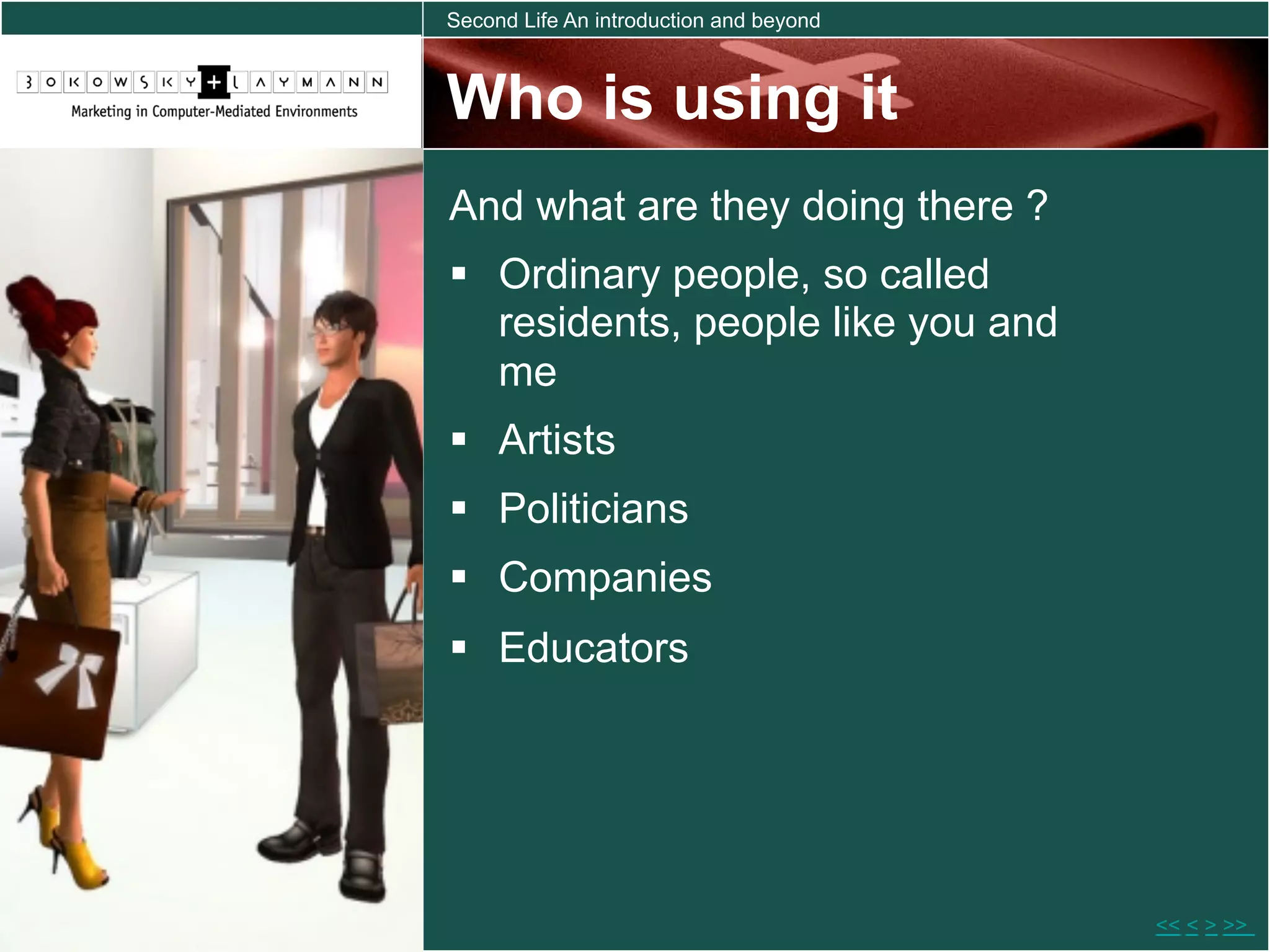 Second Life An introduction and beyond



Who is using it
And what are they doing there ?
  Ordinary people, so called
   residents, people like you and
   me
  Artists
  Politicians
  Companies
  Educators




                                         << < > >>
 