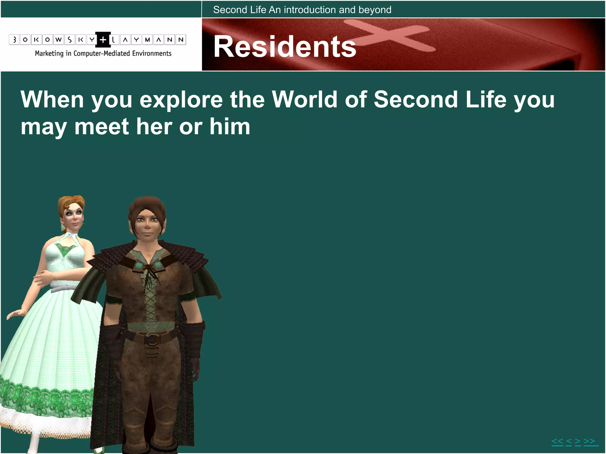 Second Life An introduction and beyond



                Residents
When you explore the World of Second Life you
may meet her or him




                                                         << < > >>
 